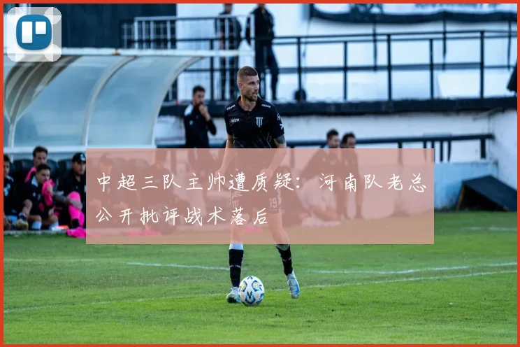 中超三队主帅遭质疑：河南队老总公开批评战术落后