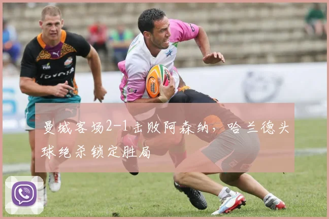 曼城客场2-1击败阿森纳，哈兰德头球绝杀锁定胜局