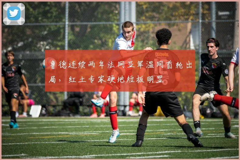 鲁德连续两年法网亚军温网首轮出局，红土专家硬地短板明显