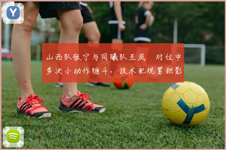 山西队张宁与同曦队王岚嵚对位中多次小动作缠斗，技术犯规累积影响关键战