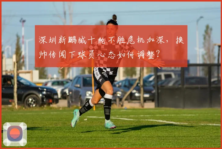 深圳新鹏城十轮不胜危机加深，换帅传闻下球员心态如何调整？