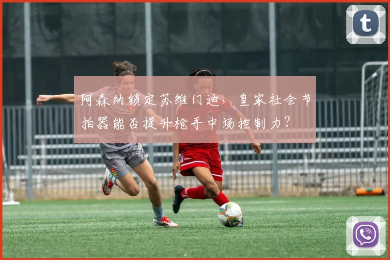 阿森纳锁定苏维门迪，皇家社会节拍器能否提升枪手中场控制力？