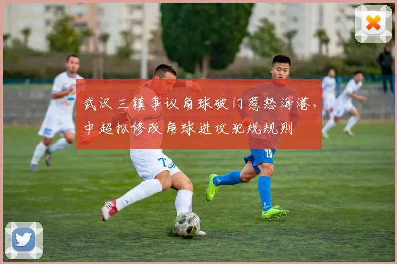 武汉三镇争议角球破门惹怒海港，中超拟修改角球进攻犯规规则