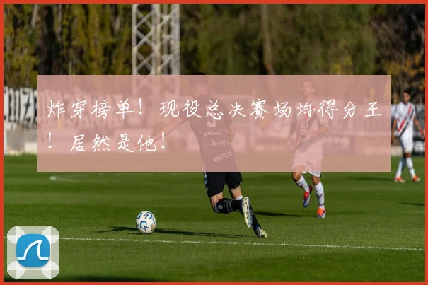 炸穿榜单！现役总决赛场均得分王！居然是他！