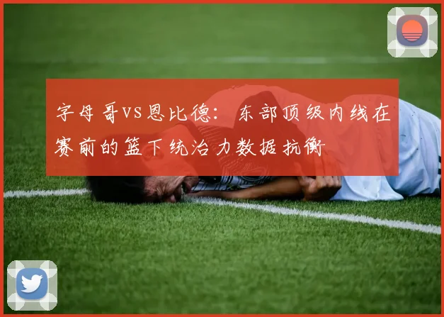 字母哥vs恩比德：东部顶级内线在赛前的篮下统治力数据抗衡