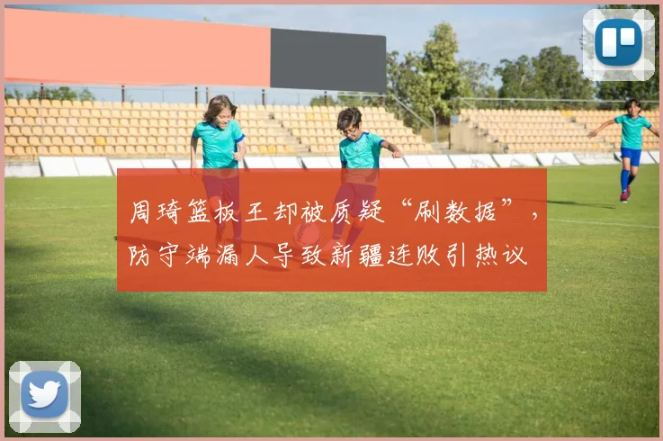 周琦篮板王却被质疑“刷数据”，防守端漏人导致新疆连败引热议
