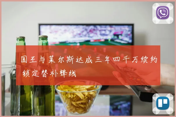 国王与莱尔斯达成三年四千万续约 锁定替补锋线